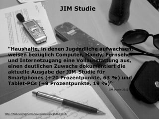 "Haushalte, in denen Jugendliche aufwachsen,
weisen bezüglich Computer, Handy, Fernseher
und Internetzugang eine Vollausstattung aus,
einen deutlichen Zuwachs dokumentiert die
aktuelle Ausgabe der JIM-Studie für
Smartphones (+20 Prozentpunkte, 63 %) und
Tablet-PCs (+9 Prozentpunkte, 19 %)“
http://flickr.com/photos/louveciennes/2155673014/
JIM Studie 2012
JIM Studie
 