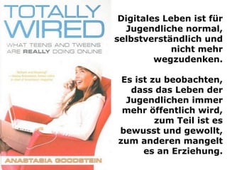 Digitales Leben ist für
Jugendliche normal,
selbstverständlich und
nicht mehr
wegzudenken.
Es ist zu beobachten,
dass das Leben der
Jugendlichen immer
mehr öffentlich wird,
zum Teil ist es
bewusst und gewollt,
zum anderen mangelt
es an Erziehung.
 
