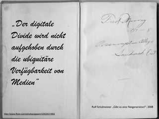 „Der digitale
      Divide wird nicht
      aufgehoben durch
      die ubiquitäre
      Verfügbarkeit von
      Medien“

                                                 Rolf Schulmeister „Gibt es eine Netgeneration?“, 2008

http://www.flickr.com/photos/ajawin/3302631964
 
