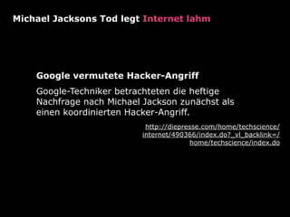 Michael Jacksons Tod legt Internet lahm




    Google vermutete Hacker-Angriff
    Google-Techniker betrachteten die heftige
    Nachfrage nach Michael Jackson zunächst als
    einen koordinierten Hacker-Angriff.
                            http://diepresse.com/home/techscience/
                           internet/490366/index.do?_vl_backlink=/
                                         home/techscience/index.do
 