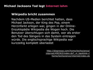 Michael Jacksons Tod legt Internet lahm

    Wikipedia bricht zusammen
    Nachdem US-Medien berichtet hatten, dass
    Michael Jackson, der King des Pop, einem
    Herzinfarkt erlegen war, gingen in der Online-
    Enzyklopädie Wikipedia die Wogen hoch. Die
    Benutzer überschlugen sich damit, wer als erster
    den Tod des Sängers in das System eintragen
    würde. Die englischsprachige Wikipedia war
    kurzzeitig komplett überlastet

                             http://diepresse.com/home/techscience/
                            internet/490363/index.do?_vl_backlink=/
                                  home/techscience/internet/index.do
 