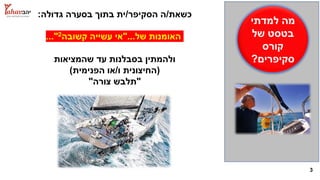 3
‫למדתי‬ ‫מה‬
‫של‬ ‫בטסט‬
‫קורס‬
‫סקיפרים‬?
‫כשאת‬/‫הסקיפר‬ ‫ה‬/‫גדולה‬ ‫בסערה‬ ‫בתוך‬ ‫ית‬:
‫של‬ ‫האומנות‬"...‫קשובה‬ ‫עשייה‬ ‫אי‬2..."
‫שהמציאות‬ ‫עד‬ ‫בסבלנות‬ ‫ולהמתין‬
(‫החיצונית‬‫ו‬/‫או‬‫הפנימית‬)
"‫צורה‬ ‫תלבש‬"
 