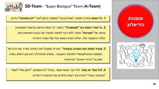 61
1.‫הצוות‬ ‫כל‬‫לאותה‬ ‫מחוייב‬"‫שאלה‬/‫בעיה‬"‫ליצור‬ ‫ברצון‬ ‫וממוקד‬"‫מתהווה‬ ‫ידע‬"‫נדרש‬
2.‫הם‬ ‫הצוות‬ ‫חברי‬ ‫כל‬"‫מקצוענים‬:"‫כלומר‬,‫המקצועית‬ ‫בגישתו‬ ‫מיישם‬ ‫הצוות‬ ‫כל‬
‫של‬ ‫נורמה‬"‫מצוינות‬"‫שלו‬ ‫המציאות‬ ‫הבנת‬ ‫של‬ ‫מתמיד‬ ‫לשיפור‬ ‫הרף‬ ‫ללא‬ ‫וחותר‬,
‫שלו‬ ‫ההקשבה‬ ‫יכולת‬,‫היצירתי‬ ‫כושרו‬ ‫ושל‬ ‫שלו‬ ‫הנושא‬ ‫הצגת‬ ‫יכולת‬.
3.‫והמנהל‬ ‫המנהיג‬ ‫הוא‬ ‫הצוות‬ ‫מוביל‬:‫של‬ ‫הרף‬ ‫את‬ ‫מגדיר‬ ‫השיחה‬ ‫את‬ ‫שמוביל‬ ‫זה‬ ‫הוא‬
‫התשובה‬ ‫למציאת‬ ‫האינטלקטואלי‬ ‫המאמץ‬...‫בשיח‬ ‫דיאלוג‬ ‫אכן‬ ‫הוא‬ ‫שהתהליך‬ ‫ומוודא‬
‫בו‬ ‫שאין‬"‫הורגי‬‫רעיונות‬"‫ויצירתיות‬.
SD-Team - “Super Dialogue” Team (A-Team)
‫אומנות‬
‫הדיאלוג‬
4.‫במה‬ ‫יש‬ ‫אחד‬ ‫לכל‬:‫שמור‬ ‫בצוות‬ ‫חבר‬ ‫לכל‬,‫ומוסכם‬ ‫ידוע‬ ‫בנוהל‬,"‫שלו‬ ‫הזמן‬"‫לעמוד‬
"‫הבמה‬ ‫בקדמת‬"‫הייחודית‬ ‫תרומתו‬ ‫את‬ ‫ולתרום‬ ‫דעותיו‬ ‫את‬ ‫להביע‬.
 