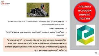 73
‫הסתגלות‬
‫אפקטיבית‬
‫למציאות‬
‫מורכבת‬
◄‫חריג‬ ‫אירוע‬ ‫זהו‬(‫יכול‬ ‫לא‬ ‫בעבר‬ ‫שקרה‬ ‫מה‬ ‫כל‬ ‫כי‬ ‫הרגילות‬ ‫הציפיות‬ ‫לתחום‬ ‫מחוץ‬ ‫נמצא‬ ‫הוא‬
‫התכנותו‬ ‫על‬ ‫משכנע‬ ‫באופן‬ ‫להצביע‬)
◄‫קיצונית‬ ‫השפעה‬ ‫לו‬ ‫יש‬
◄‫הוא‬"‫מגרה‬"‫האנושית‬ ‫הנטייה‬ ‫את‬"‫לרקוח‬",‫והסברים‬ ‫סיפורים‬ ‫התרחשותו‬ ‫אחרי‬"‫לוגיים‬"
‫להיווצרותו‬.
‫ה‬ ‫מספר‬ ‫בה‬ ‫עולה‬ ‫כך‬ ‫יותר‬ ‫מורכבת‬ ‫נעשית‬ ‫שהמציאות‬ ‫ככל‬-"‫השחורים‬ ‫ברבורים‬"
‫רגילים‬ ‫שאירועים‬ ‫בעוד‬,‫אותם‬ ‫לומדים‬ ‫שאנחנו‬,‫אותם‬ ‫לחזות‬ ‫ומנסים‬ ‫עליהם‬ ‫דנים‬
‫וטלוויזיה‬ ‫עיתונים‬ ‫באמצעות‬,‫האמיתית‬ ‫בהשפעתם‬ ‫ופוחתת‬ ‫הולכת‬ ‫חשיבות‬ ‫בעלי‬ ‫הם‬
‫חיים‬ ‫אנו‬ ‫בה‬ ‫המציאות‬ ‫את‬ ‫להבין‬ ‫יכולתנו‬ ‫על‬.
 