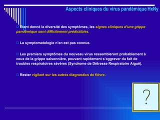 Aspects cliniques du virus pandémique HxNy Etant donné la diversité des symptômes, les  signes cliniques d’une grippe pandémique sont difficilement prédictibles. La symptomatologie n’en est pas connue. Les premiers symptômes du nouveau virus ressembleront probablement à ceux de la grippe saisonnière, pouvant rapidement s’aggraver du fait de troubles respiratoires sévères (Syndrome de Détresse Respiratoire Aiguë).  Rester  vigilant sur les autres diagnostics de fièvre. HxNy 