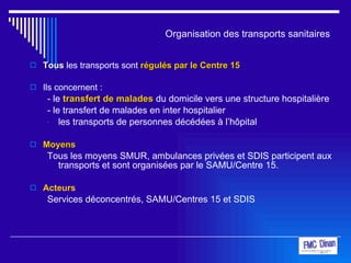 Organisation des transports sanitaires Tous  les transports sont  régulés par le Centre 15 Ils concernent : - le  transfert de malades  du domicile vers une structure hospitalière - le transfert de malades en inter hospitalier les transports de personnes décédées à l’hôpital Moyens Tous les moyens SMUR, ambulances privées et SDIS participent aux transports et sont organisées par le SAMU/Centre 15. Acteurs Services déconcentrés, SAMU/Centres 15 et SDIS 