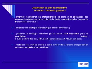Justification du plan de préparation  et de lutte « Pandémie grippale » informer et préparer les professionnels de santé et la population des mesures barrières avec pour objectif de limiter au maximum les risques de transmission du virus ; préparer une stratégie thérapeutique par les antiviraux ; préparer la stratégie vaccinale (si le vaccin était disponible pour la population entière, il éviterait 57% des cas, 62% des hospitalisations et 73% des décès) ; mobiliser les professionnels e santé autour d’un schéma d’organisation des soins en période de pandémie. 