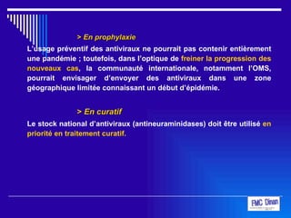 >  En prophylaxie L’usage préventif des antiviraux ne pourrait pas contenir entièrement une pandémie ; toutefois, dans l’optique de  freiner la progression des nouveaux cas , la communauté internationale, notamment l’OMS, pourrait envisager d’envoyer des antiviraux dans une zone géographique limitée connaissant un début d’épidémie. >  En curatif Le stock national d’antiviraux (antineuraminidases) doit être utilisé  en priorité en traitement curatif. 