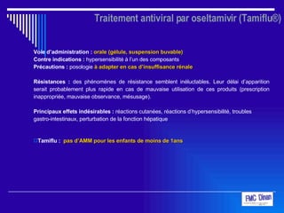 Traitement antiviral par oseltamivir (Tamiflu®) Voie d’administration :   orale (gélule, suspension buvable)   Contre indications :  hypersensibilité à l’un des composants Précautions :  posologie  à adapter en cas d’insuffisance rénale Résistances :  des phénomènes de résistance semblent inéluctables. Leur délai d’apparition serait probablement plus rapide en cas de mauvaise utilisation de ces produits (prescription inappropriée, mauvaise observance, mésusage).  Principaux effets indésirables :  réactions cutanées, réactions d’hypersensibilité, troubles gastro-intestinaux, perturbation de la fonction hépatique   Tamiflu :  pas d’AMM pour les enfants de moins de 1ans 