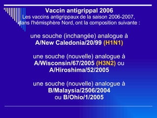Vaccin antigrippal 2006 Les vaccins antigrippaux de la saison 2006-2007,  dans l'hémisphère Nord, ont la composition suivante : une souche (inchangée) analogue à A/New Caledonia/20/99  (H1N1) une souche (nouvelle) analogue à A/Wisconsin/67/2005  (H3N2)   ou  A/Hiroshima/52/2005 une souche (nouvelle) analogue à B/Malaysia/2506/2004 ou  B/Ohio/1/2005 