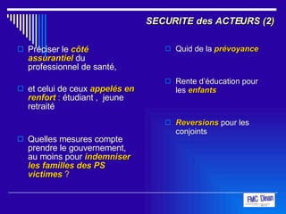 SECURITE des ACTEURS (2) Préciser le  côté assurantiel  du professionnel de santé,  et celui de ceux   appelés en renfort  :  étudiant ,  jeune retraité  Quelles mesures compte prendre le gouvernement, au moins pour  indemniser les familles des PS victimes  ? Quid de la  prévoyance Rente d’éducation pour les   enfants   Reversions  pour les conjoints    