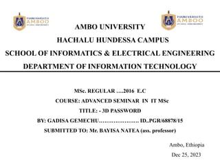 AMBO UNIVERSITY
HACHALU HUNDESSA CAMPUS
SCHOOL OF INFORMATICS & ELECTRICAL ENGINEERING
DEPARTMENT OF INFORMATION TECHNOLOGY
MSc. REGULAR ….2016 E.C
COURSE: ADVANCED SEMINAR IN IT MSc
TITLE: - 3D PASSWORD
BY: GADISA GEMECHU…………………. ID..PGR/68878/15
SUBMITTED TO: Mr. BAYISA NATEA (ass. professor)
Ambo, Ethiopia
Dec 25, 2023
 