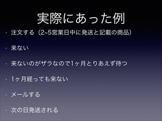 実際にあった例
•

注文する（2 5営業日中に発送と記載の商品）

•

来ない

•

来ないのがザラなので1ヶ月とりあえず待つ

•

1ヶ月経っても来ない

•

メールする

•

次の日発送される

 
