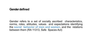 Genderdefined
Gender refers to a set of socially ascribed characteristics,
norms, roles, attitudes, values and expectations identifying
the social behavior of men and women, and the relations
between them (RA 11313, Safe Spaces Act)
 