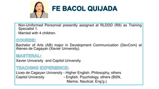 - Non-Uniformed Personnel presently assigned at RLDDD (R8) as Training
Specialist 1.
- Married with 4 children.
Bachelor of Arts (AB) major in Development Communication (DevCom) at
Ateneo de Cagayan (Xavier University).
Xavier University and Capitol University
Liceo de Cagayan University - Higher English, Philosophy, others
Capitol University - English, Psychology, others (BSN,
Marine, Nautical, Eng’g.)
 