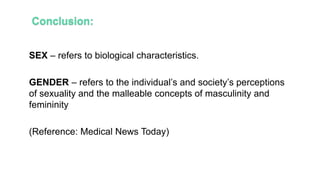SEX – refers to biological characteristics.
GENDER – refers to the individual’s and society’s perceptions
of sexuality and the malleable concepts of masculinity and
femininity
(Reference: Medical News Today)
 