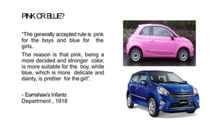 PINKO
RBLUE?
“The generally accepted rule is pink
for the boys and blue for the
girls.
The reason is that pink, being a
more decided and stronger color,
is more suitable for the boy, while
blue, which is more delicate and
dainty, is prettier for the girl”.
- Earnshaw’s Infants
Department , 1918
 