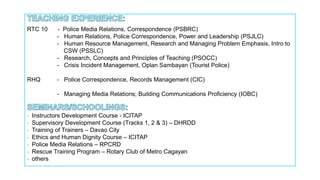 RTC 10 - Police Media Relations, Correspondence (PSBRC)
- Human Relations, Police Correspondence, Power and Leadership (PSJLC)
- Human Resource Management, Research and Managing Problem Emphasis, Intro to
CSW (PSSLC)
- Research, Concepts and Principles of Teaching (PSOCC)
- Crisis Incident Management, Oplan Sambayan (Tourist Police)
RHQ - Police Correspondence, Records Management (CIC)
- Managing Media Relations; Building Communications Proficiency (IOBC)
- Instructors Development Course - ICITAP
- Supervisory Development Course (Tracks 1, 2 & 3) – DHRDD
- Training of Trainers – Davao City
- Ethics and Human Dignity Course – ICITAP
- Police Media Relations – RPCRD
- Rescue Training Program – Rotary Club of Metro Cagayan
- others
 