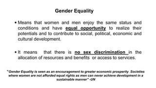 Gender Equality
 Means that women and men enjoy the same status and
conditions and have equal opportunity to realize their
potentials and to contribute to social, political, economic and
cultural development.
 It means that there is no sex discrimination in the
allocation of resources and benefits or access to services.
“Gender Equality is seen as an encouragement to greater economic prosperity. Societies
where women are not afforded equal rights as men can never achieve development in a
sustainable manner” -UN
 