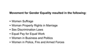 Movement for Gender Equality resulted in the following:
 Women Suffrage
 Woman Property Rights in Marriage
 Sex Discrimination Laws
 Equal Pay for Equal Work
 Women in Business and Politics
 Women in Police, Fire and Armed Forces
 