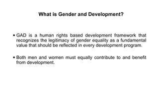 What is Gender and Development?
 GAD is a human rights based development framework that
recognizes the legitimacy of gender equality as a fundamental
value that should be reflected in every development program.
 Both men and women must equally contribute to and benefit
from development.
 
