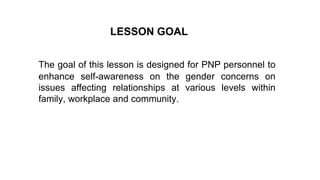 The goal of this lesson is designed for PNP personnel to
enhance self-awareness on the gender concerns on
issues affecting relationships at various levels within
family, workplace and community.
LESSON GOAL
 