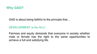 GAD is about being faithful to the principle that…
Fairness and equity demands that everyone in society whether
male or female has the right to the same opportunities to
achieve a full and satisfying life.
 