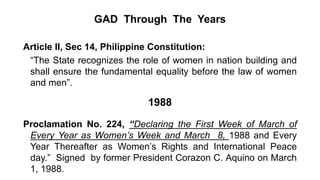 GAD Through The Years
Article II, Sec 14, Philippine Constitution:
“The State recognizes the role of women in nation building and
shall ensure the fundamental equality before the law of women
and men”.
1988
Proclamation No. 224, “Declaring the First Week of March of
Every Year as Women’s Week and March 8, 1988 and Every
Year Thereafter as Women’s Rights and International Peace
day.” Signed by former President Corazon C. Aquino on March
1, 1988.
 