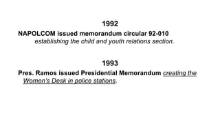 1992
NAPOLCOM issued memorandum circular 92-010
establishing the child and youth relations section.
1993
Pres. Ramos issued Presidential Memorandum creating the
Women’s Desk in police stations.
 