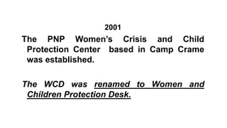 2001
The PNP Women’s Crisis and Child
Protection Center based in Camp Crame
was established.
The WCD was renamed to Women and
Children Protection Desk.
 