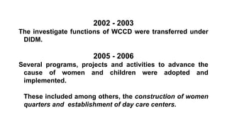 2002 - 2003
The investigate functions of WCCD were transferred under
DIDM.
2005 - 2006
Several programs, projects and activities to advance the
cause of women and children were adopted and
implemented.
These included among others, the construction of women
quarters and establishment of day care centers.
 