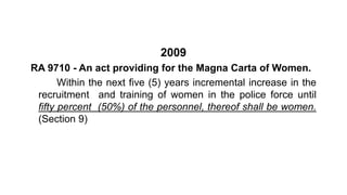 2009
RA 9710 - An act providing for the Magna Carta of Women.
Within the next five (5) years incremental increase in the
recruitment and training of women in the police force until
fifty percent (50%) of the personnel, thereof shall be women.
(Section 9)
 