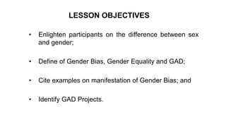 • Enlighten participants on the difference between sex
and gender;
• Define of Gender Bias, Gender Equality and GAD;
• Cite examples on manifestation of Gender Bias; and
• Identify GAD Projects.
LESSON OBJECTIVES
 