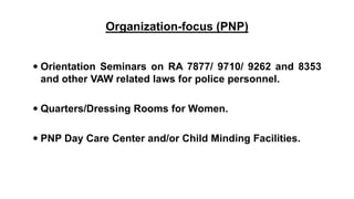 Organization-focus (PNP)
 Orientation Seminars on RA 7877/ 9710/ 9262 and 8353
and other VAW related laws for police personnel.
 Quarters/Dressing Rooms for Women.
 PNP Day Care Center and/or Child Minding Facilities.
 