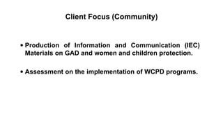 Client Focus (Community)
 Production of Information and Communication (IEC)
Materials on GAD and women and children protection.
 Assessment on the implementation of WCPD programs.
 