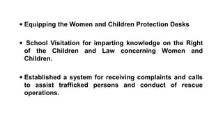  Equipping the Women and Children Protection Desks
 School Visitation for imparting knowledge on the Right
of the Children and Law concerning Women and
Children.
 Established a system for receiving complaints and calls
to assist trafficked persons and conduct of rescue
operations.
 