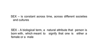 SEX – is constant across time, across different societies
and cultures
SEX - A biological term, a natural attribute that person is
born with, which meant to signify that one is either a
female or a male
 