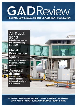 PLUS NEXT GENERATION AIRCRAFT, THE UK AIRPORTS COMMISSION,
STATE AID FOR AIRPORTS, NEW TECHNOLOGY TRENDS & MORE
THE BRAND NEW GLOBAL AIRPORT DEVELOPMENT PUBLICATION
Air Travel
2040
Brian Pearce shares
the latest thinking
from IATA
Global
Privatisation
Update
India, Brazil, French
Regional Airports
and more
Aeroporti
di Roma
A New Era –
Marco Troncone
talks exclusively to
GAD Review
 