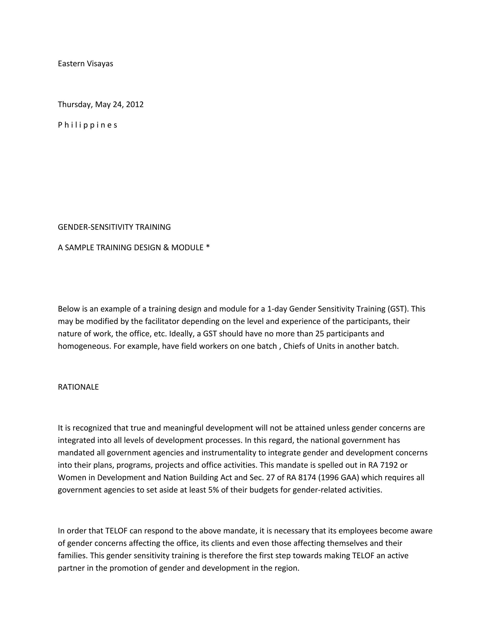 Eastern Visayas



Thursday, May 24, 2012

Philippines




GENDER-SENSITIVITY TRAINING

A SAMPLE TRAINING DESIGN & MODULE *




Below is an example of a training design and module for a 1-day Gender Sensitivity Training (GST). This
may be modified by the facilitator depending on the level and experience of the participants, their
nature of work, the office, etc. Ideally, a GST should have no more than 25 participants and
homogeneous. For example, have field workers on one batch , Chiefs of Units in another batch.



RATIONALE



It is recognized that true and meaningful development will not be attained unless gender concerns are
integrated into all levels of development processes. In this regard, the national government has
mandated all government agencies and instrumentality to integrate gender and development concerns
into their plans, programs, projects and office activities. This mandate is spelled out in RA 7192 or
Women in Development and Nation Building Act and Sec. 27 of RA 8174 (1996 GAA) which requires all
government agencies to set aside at least 5% of their budgets for gender-related activities.



In order that TELOF can respond to the above mandate, it is necessary that its employees become aware
of gender concerns affecting the office, its clients and even those affecting themselves and their
families. This gender sensitivity training is therefore the first step towards making TELOF an active
partner in the promotion of gender and development in the region.
 