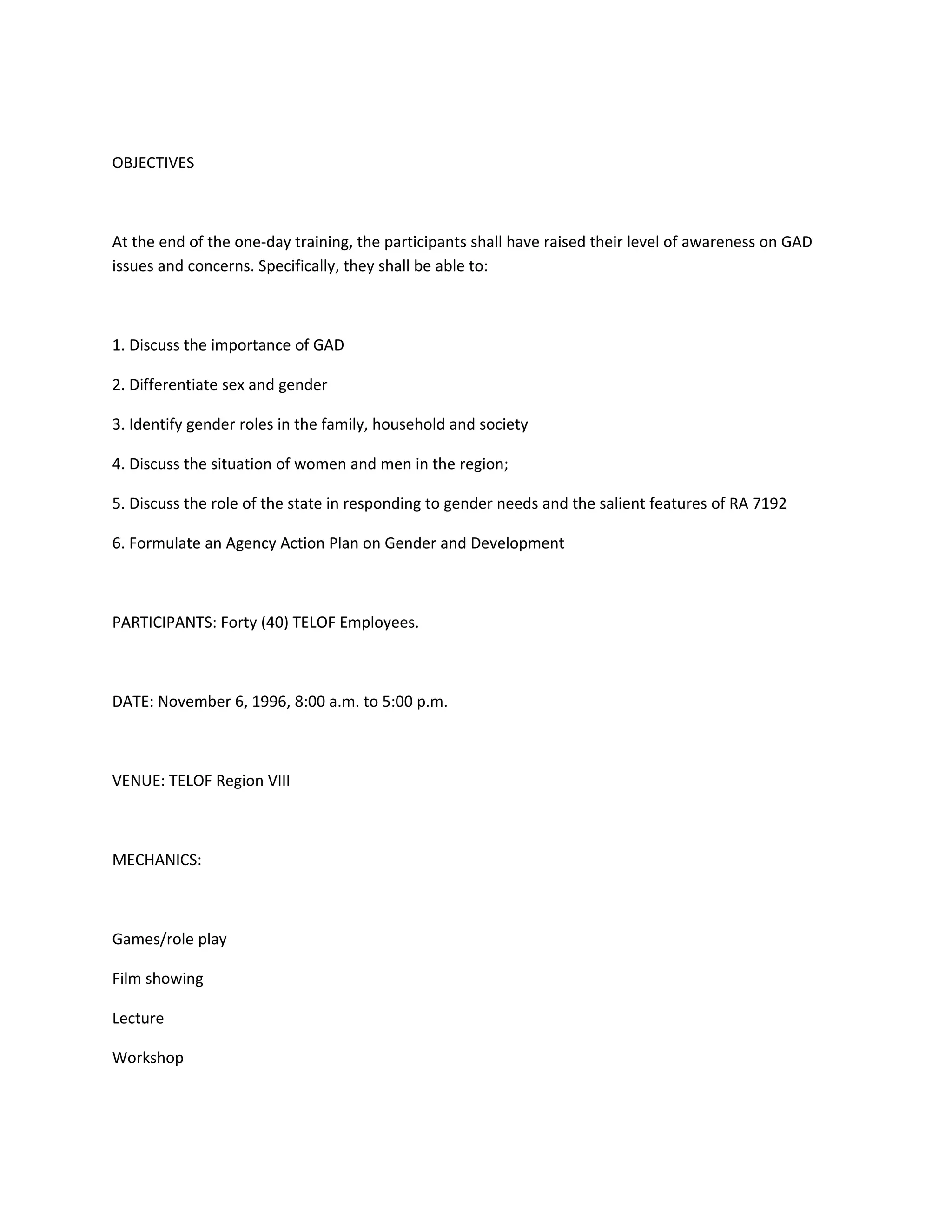 OBJECTIVES



At the end of the one-day training, the participants shall have raised their level of awareness on GAD
issues and concerns. Specifically, they shall be able to:



1. Discuss the importance of GAD

2. Differentiate sex and gender

3. Identify gender roles in the family, household and society

4. Discuss the situation of women and men in the region;

5. Discuss the role of the state in responding to gender needs and the salient features of RA 7192

6. Formulate an Agency Action Plan on Gender and Development



PARTICIPANTS: Forty (40) TELOF Employees.



DATE: November 6, 1996, 8:00 a.m. to 5:00 p.m.



VENUE: TELOF Region VIII



MECHANICS:



Games/role play

Film showing

Lecture

Workshop
 