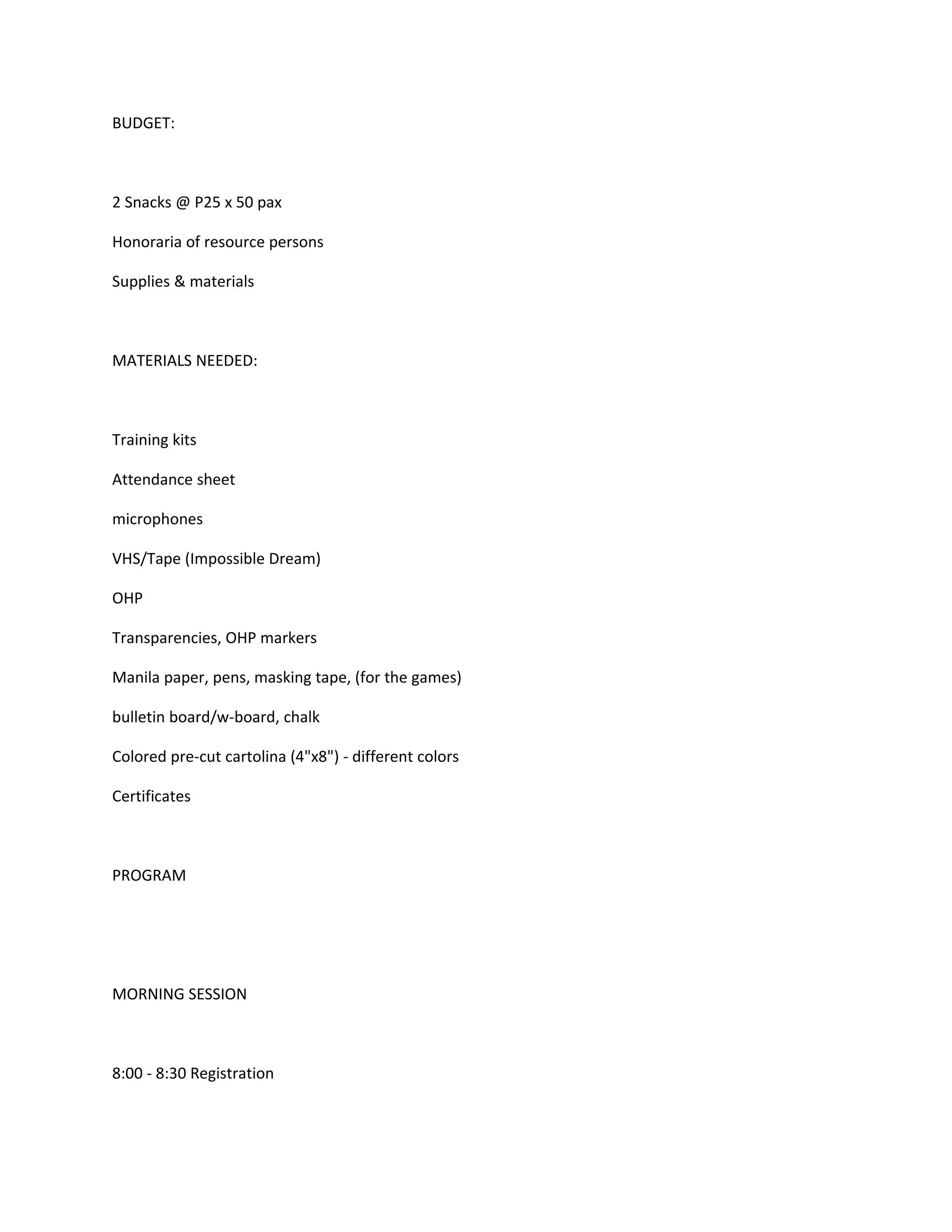 BUDGET:



2 Snacks @ P25 x 50 pax

Honoraria of resource persons

Supplies & materials



MATERIALS NEEDED:



Training kits

Attendance sheet

microphones

VHS/Tape (Impossible Dream)

OHP

Transparencies, OHP markers

Manila paper, pens, masking tape, (for the games)

bulletin board/w-board, chalk

Colored pre-cut cartolina (4"x8") - different colors

Certificates



PROGRAM




MORNING SESSION



8:00 - 8:30 Registration
 