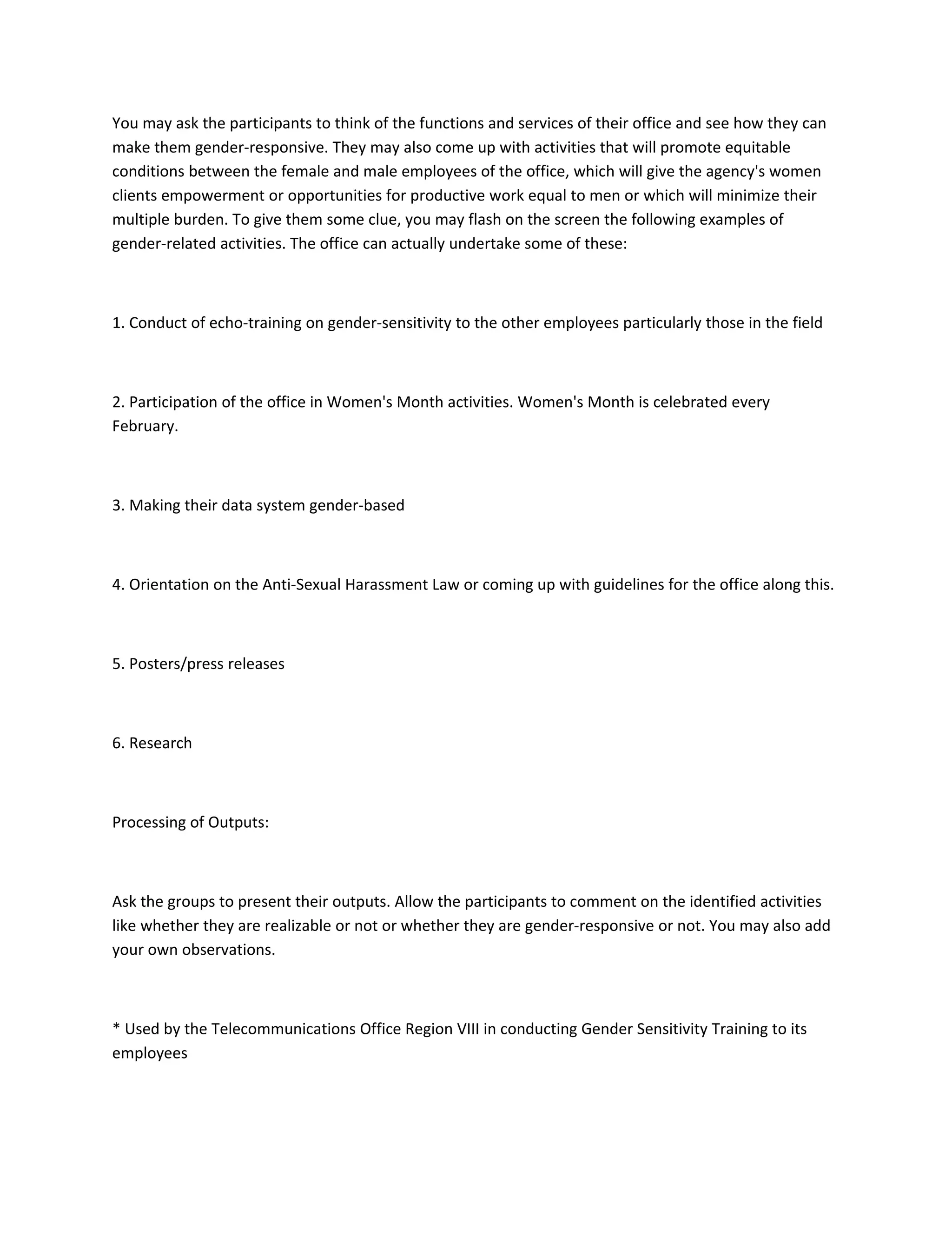 You may ask the participants to think of the functions and services of their office and see how they can
make them gender-responsive. They may also come up with activities that will promote equitable
conditions between the female and male employees of the office, which will give the agency's women
clients empowerment or opportunities for productive work equal to men or which will minimize their
multiple burden. To give them some clue, you may flash on the screen the following examples of
gender-related activities. The office can actually undertake some of these:



1. Conduct of echo-training on gender-sensitivity to the other employees particularly those in the field



2. Participation of the office in Women's Month activities. Women's Month is celebrated every
February.



3. Making their data system gender-based



4. Orientation on the Anti-Sexual Harassment Law or coming up with guidelines for the office along this.



5. Posters/press releases



6. Research



Processing of Outputs:



Ask the groups to present their outputs. Allow the participants to comment on the identified activities
like whether they are realizable or not or whether they are gender-responsive or not. You may also add
your own observations.



* Used by the Telecommunications Office Region VIII in conducting Gender Sensitivity Training to its
employees
 