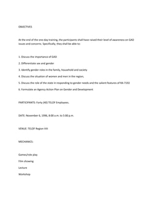 OBJECTIVES



At the end of the one-day training, the participants shall have raised their level of awareness on GAD
issues and concerns. Specifically, they shall be able to:



1. Discuss the importance of GAD

2. Differentiate sex and gender

3. Identify gender roles in the family, household and society

4. Discuss the situation of women and men in the region;

5. Discuss the role of the state in responding to gender needs and the salient features of RA 7192

6. Formulate an Agency Action Plan on Gender and Development



PARTICIPANTS: Forty (40) TELOF Employees.



DATE: November 6, 1996, 8:00 a.m. to 5:00 p.m.



VENUE: TELOF Region VIII



MECHANICS:



Games/role play

Film showing

Lecture

Workshop
 