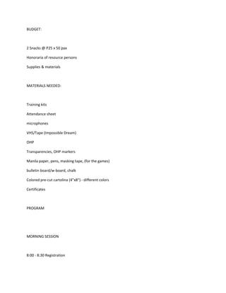 BUDGET:



2 Snacks @ P25 x 50 pax

Honoraria of resource persons

Supplies & materials



MATERIALS NEEDED:



Training kits

Attendance sheet

microphones

VHS/Tape (Impossible Dream)

OHP

Transparencies, OHP markers

Manila paper, pens, masking tape, (for the games)

bulletin board/w-board, chalk

Colored pre-cut cartolina (4"x8") - different colors

Certificates



PROGRAM




MORNING SESSION



8:00 - 8:30 Registration
 