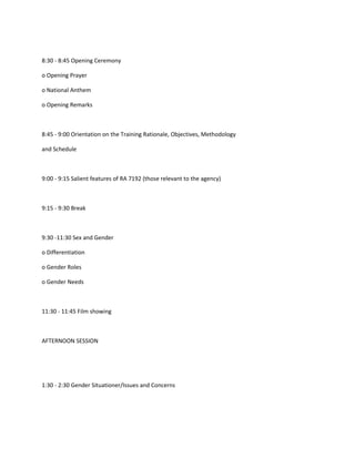 8:30 - 8:45 Opening Ceremony

o Opening Prayer

o National Anthem

o Opening Remarks



8:45 - 9:00 Orientation on the Training Rationale, Objectives, Methodology

and Schedule



9:00 - 9:15 Salient features of RA 7192 (those relevant to the agency)



9:15 - 9:30 Break



9:30 -11:30 Sex and Gender

o Differentiation

o Gender Roles

o Gender Needs



11:30 - 11:45 Film showing



AFTERNOON SESSION




1:30 - 2:30 Gender Situationer/Issues and Concerns
 