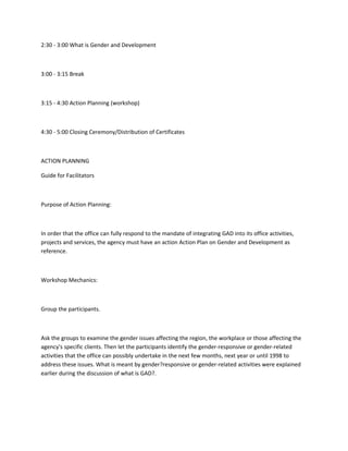 2:30 - 3:00 What is Gender and Development



3:00 - 3:15 Break



3:15 - 4:30 Action Planning (workshop)



4:30 - 5:00 Closing Ceremony/Distribution of Certificates



ACTION PLANNING

Guide for Facilitators



Purpose of Action Planning:



In order that the office can fully respond to the mandate of integrating GAD into its office activities,
projects and services, the agency must have an action Action Plan on Gender and Development as
reference.



Workshop Mechanics:



Group the participants.



Ask the groups to examine the gender issues affecting the region, the workplace or those affecting the
agency's specific clients. Then let the participants identify the gender-responsive or gender-related
activities that the office can possibly undertake in the next few months, next year or until 1998 to
address these issues. What is meant by gender?responsive or gender-related activities were explained
earlier during the discussion of what is GAD?.
 