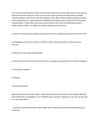 You may ask the participants to think of the functions and services of their office and see how they can
make them gender-responsive. They may also come up with activities that will promote equitable
conditions between the female and male employees of the office, which will give the agency's women
clients empowerment or opportunities for productive work equal to men or which will minimize their
multiple burden. To give them some clue, you may flash on the screen the following examples of
gender-related activities. The office can actually undertake some of these:



1. Conduct of echo-training on gender-sensitivity to the other employees particularly those in the field



2. Participation of the office in Women's Month activities. Women's Month is celebrated every
February.



3. Making their data system gender-based



4. Orientation on the Anti-Sexual Harassment Law or coming up with guidelines for the office along this.



5. Posters/press releases



6. Research



Processing of Outputs:



Ask the groups to present their outputs. Allow the participants to comment on the identified activities
like whether they are realizable or not or whether they are gender-responsive or not. You may also add
your own observations.



* Used by the Telecommunications Office Region VIII in conducting Gender Sensitivity Training to its
employees
 
