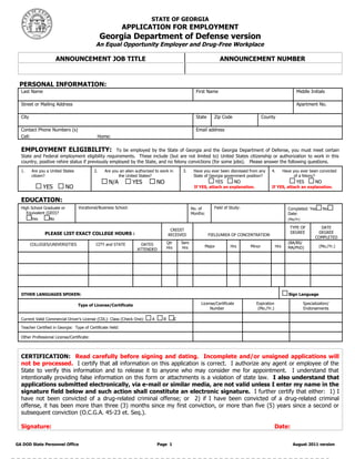STATE OF GEORGIA
                                                           APPLICATION FOR EMPLOYMENT
                                                Georgia Department of Defense version
                                            An Equal Opportunity Employer and Drug-Free Workplace

                      ANNOUNCEMENT JOB TITLE                                                                          ANNOUNCEMENT NUMBER
                                                                                                          

 PERSONAL INFORMATION:
  Last Name                                                                                             First Name                                                    Middle Initials
                                                                                                                                                                                     
  Street or Mailing Address                                                                                                                                           Apartment No.
                                                                                                                                                                                    
  City                                                                                                  State     Zip Code                    County
                                                                                                                                                                         
  Contact Phone Numbers (s)                                                                             Email address
  Cell:                                      Home:                                                           

  EMPLOYMENT ELIGIBILITY:                         To be employed by the State of Georgia and the Georgia Department of Defense, you must meet certain
  State and Federal employment eligibility requirements. These include (but are not limited to) United States citizenship or authorization to work in this
  country, positive rehire status if previously employed by the State, and no felony convictions (for some jobs). Please answer the following questions.
  1.     Are you a United States           2.     Are you an alien authorized to work in        3.     Have you ever been dismissed from any          4.       Have you ever been convicted
         citizen?                                        the United States?                            State of Georgia government position?                         of a felony?
                                                    N/A           YES           NO                                   YES     NO                                       YES         NO
               YES          NO                                                                         If YES, attach an explanation.                 If YES, attach an explanation.


  EDUCATION:
  High School Graduate or          Vocational/Business School:                                        No. of      Field of Study:                                Completed: Yes         No
     Equivalent (GED)?                                                                                Months:                                                    Date:
       Yes        No                                                                                                                                             (Mo/Yr)         
                                                                                                                                                                  TYPE OF           DATE
                                                                                       CREDIT
                PLEASE LIST EXACT COLLEGE HOURS :                                                                                                                 DEGREE           DEGREE
                                                                                      RECEIVED                  FIELD/AREA OF CONCENTRATION
                                                                                                                                                                                  COMPLETED
         COLLEGES/UNIVERSITIES              CITY and STATE            DATES           Qtr       Sem                                                              (BA/BS/
                                                                                      Hrs       Hrs          Major          Hrs       Minor              Hrs     MA/PhD)            (Mo./Yr.)
                                                                    ATTENDED
                                                                                                                                                                                         
                                                                                                                                                                                         
                                                                                                                                                                                         

  OTHER LANGUAGES SPOKEN:                                                                                                                                         Sign Language

                                   Type of License/Certificate                                             License/Certificate              Expiration                     Specialization/
                                                                                                                Number                       (Mo./Yr.)                     Endorsements

  Current Valid Commercial Driver’s License (CDL): Class (Check One):       A     B         C                                                                                       

  Teacher Certified in Georgia: Type of Certificate Held:                                                                                                                           

  Other Professional License/Certificate:                                                                                                                                           



  CERTIFICATION: Read carefully before signing and dating. Incomplete and/or unsigned applications will
  not be processed. I certify that all information on this application is correct. I authorize any agent or employee of the
  State to verify this information and to release it to anyone who may consider me for appointment. I understand that
  intentionally providing false information on this form or attachments is a violation of state law. I also understand that
  applications submitted electronically, via e-mail or similar media, are not valid unless I enter my name in the
  signature field below and such action shall constitute an electronic signature. I further certify that either: 1) I
  have not been convicted of a drug-related criminal offense; or 2) if I have been convicted of a drug-related criminal
  offense, it has been more than three (3) months since my first conviction, or more than five (5) years since a second or
  subsequent conviction (O.C.G.A. 45-23 et. Seq.).

  Signature:                                                                                                                                             Date:                  

GA DOD State Personnel Office                                                   Page 1                                                                              August 2011 version
 