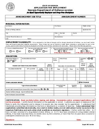 STATE OF GEORGIA
                                                            APPLICATION FOR EMPLOYMENT
                                              Georgia Department of Defense version
                                            An Equal Opportunity Em ployer and Drug-Free W ork place

                      ANNOUNCEMENT JOB TITLE                                                                         ANNOUNCEMENT NUMBER



 PERSONAL INFORMATION:
  Last Name                                                                                            First Name                                              Middle Initials

  Street or Mailing Address                                                                                                                                    Apartment No.

  City                                                                                                 State     Zip Code                    County

  Contact Phone Numbers (s)                                                                            Email address
  Cell:                                       Home:

  EMPLOYMENT ELIGIBILITY:                         To be employed by the State of Georgia and the Georgia Department of Defense, you must meet certain
  State and Federal employment eligibility requirements. These include (but are not limited to) United States citizenship or authorization to work in this
  country, positive rehire status if previously employed by the State, and no felony convictions (for some jobs). Please answer the following questions.
  1. Are you a United States citizen?       2. Are you an alien authorized to work in          3. Have you ever been dismissed from any          4. Have you ever been convicted
                                                        the United States?                         State of Georgia government position?                   of a felony?
              YES           NO                      N/A           YES           NO                                  YES         NO                             YES          NO
                                                                                                      If YES, attach an explanation.             If YES, attach an explanation.


  EDUCATION:
  High School Graduate or         Vocational/Business School:                                        No. of      Field of Study:                           Completed: Yes        No
     Equivalent (GED)?                                                                               Months:                                               Date:
       Yes       No                                                                                                                                        (Mo/Yr)

                                                                                                                                                            TYPE OF           DATE
                                                                                      CREDIT
               PLEASE LIST EXACT COLLEGE HOURS :                                                                                                            DEGREE           DEGREE
                                                                                     RECEIVED                  FIELD/AREA OF CONCENTRATION
                                                                                                                                                                            COMPLETED
         COLLEGES/UNIVERSITIES              CITY and STATE           DATES           Qtr       Sem                                                         (BA/BS/
                                                                                     Hrs       Hrs          Major         Hrs        Minor           Hrs   MA/PhD)            (Mo./Yr.)
                                                                   ATTENDED




  OTHER LANGUAGES SPOKEN:                                                                                                                                  Sign Language

                                  Type of License/Certificate                                             License/Certificate           Expiration                   Specialization/
                                                                                                               Number                   (Mo./Yr.)                    Endorsements

  Current Valid Commercial Driver’s License (CDL): Class (Check One):      A     B         C

  Teacher Certified in Georgia: Type of Certificate Held:

  Other Professional License/Certificate:



  CERTIFICATION: Read carefully before signing and dating. Incomplete and/or unsigned applications will
  not be processed. I certify that all information on this application is correct. I authorize any agent or employee of the
  State to verify this information and to release it to anyone who may consider me for appointment. I understand that
  intentionally providing false information on this form or attachments is a violation of state law. I also understand that
  applications submitted electronically, via e-mail or similar media, are not valid unless I enter my name in the
  signature field below and such action shall constitute an electronic signature. I further certify that either: 1) I
  have not been convicted of a drug-related criminal offense; or 2) if I have been convicted of a drug-related criminal
  offense, it has been more than three (3) months since my first conviction, or more than five (5) years since a second or
  subsequent conviction (O.C.G.A. 45-23 et. Seq.).

  Signature:                                                                                                                                      Date:

GA DOD State Personnel Office                                                        Page 1                                                                   August 2011 version
 