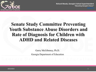Richard Woods, Georgia’s School Superintendent
“Educating Georgia’s Future”
gadoe.org
Senate Study Committee Preventing
Youth Substance Abuse Disorders and
Rate of Diagnosis for Children with
ADHD and Related Diseases
Garry McGiboney, Ph.D.
Georgia Department of Education
10/5/2015 1
 